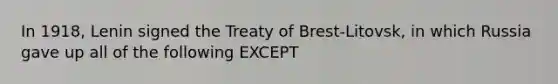 In 1918, Lenin signed the Treaty of Brest-Litovsk, in which Russia gave up all of the following EXCEPT