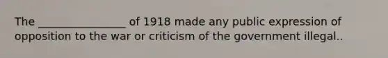 The ________________ of 1918 made any public expression of opposition to the war or criticism of the government illegal..