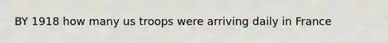 BY 1918 how many us troops were arriving daily in France