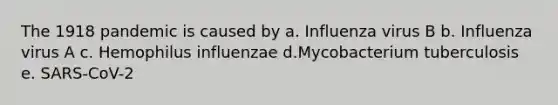 The 1918 pandemic is caused by a. Influenza virus B b. Influenza virus A c. Hemophilus influenzae d.Mycobacterium tuberculosis e. SARS-CoV-2