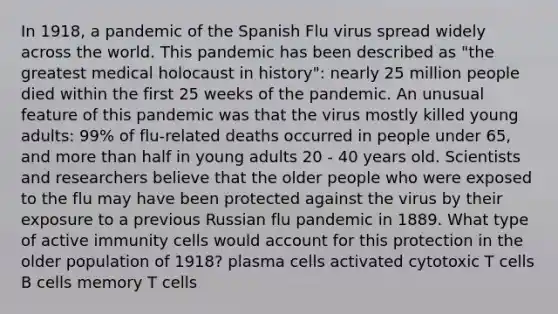 In 1918, a pandemic of the Spanish Flu virus spread widely across the world. This pandemic has been described as "the greatest medical holocaust in history": nearly 25 million people died within the first 25 weeks of the pandemic. An unusual feature of this pandemic was that the virus mostly killed young adults: 99% of flu-related deaths occurred in people under 65, and <a href='https://www.questionai.com/knowledge/keWHlEPx42-more-than' class='anchor-knowledge'>more than</a> half in young adults 20 - 40 years old. Scientists and researchers believe that the older people who were exposed to the flu may have been protected against the virus by their exposure to a previous Russian flu pandemic in 1889. What type of active immunity cells would account for this protection in the older population of 1918? plasma cells activated cytotoxic T cells B cells memory T cells