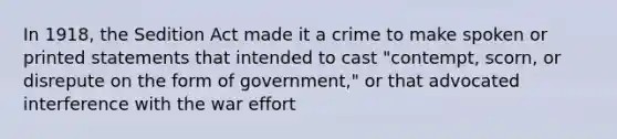 In 1918, the Sedition Act made it a crime to make spoken or printed statements that intended to cast "contempt, scorn, or disrepute on the form of government," or that advocated interference with the war effort