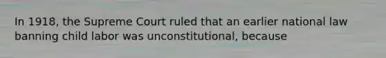 In 1918, the Supreme Court ruled that an earlier national law banning child labor was unconstitutional, because