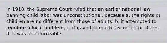 In 1918, the Supreme Court ruled that an earlier national law banning child labor was unconstitutional, because a. the rights of children are no different from those of adults. b. it attempted to regulate a local problem. c. it gave too much discretion to states. d. it was unenforceable.