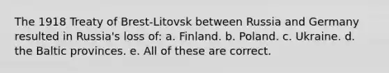 The 1918 Treaty of Brest-Litovsk between Russia and Germany resulted in Russia's loss of: a. Finland. b. Poland. c. Ukraine. d. the Baltic provinces. e. All of these are correct.