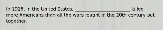 In 1918, in the United States, ________________________ killed more Americans than all the wars fought in the 20th century put together.