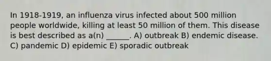 In 1918-1919, an influenza virus infected about 500 million people worldwide, killing at least 50 million of them. This disease is best described as a(n) ______. A) outbreak B) endemic disease. C) pandemic D) epidemic E) sporadic outbreak