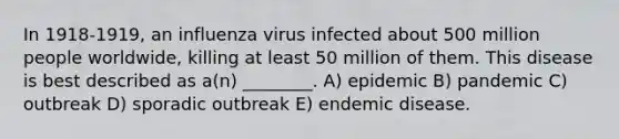 In 1918-1919, an influenza virus infected about 500 million people worldwide, killing at least 50 million of them. This disease is best described as a(n) ________. A) epidemic B) pandemic C) outbreak D) sporadic outbreak E) endemic disease.