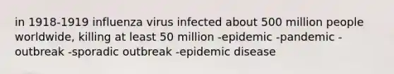 in 1918-1919 influenza virus infected about 500 million people worldwide, killing at least 50 million -epidemic -pandemic -outbreak -sporadic outbreak -epidemic disease