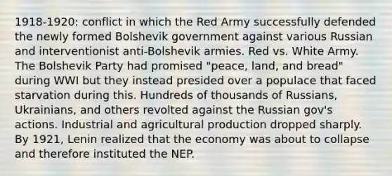 1918-1920: conflict in which the Red Army successfully defended the newly formed Bolshevik government against various Russian and interventionist anti-Bolshevik armies. Red vs. White Army. The Bolshevik Party had promised "peace, land, and bread" during WWI but they instead presided over a populace that faced starvation during this. Hundreds of thousands of Russians, Ukrainians, and others revolted against the Russian gov's actions. Industrial and agricultural production dropped sharply. By 1921, Lenin realized that the economy was about to collapse and therefore instituted the NEP.