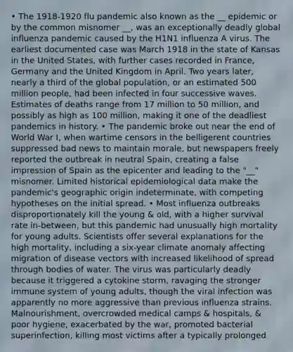 • The 1918-1920 flu pandemic also known as the __ epidemic or by the common misnomer __, was an exceptionally deadly global influenza pandemic caused by the H1N1 influenza A virus. The earliest documented case was March 1918 in the state of Kansas in the United States, with further cases recorded in France, Germany and the United Kingdom in April. Two years later, nearly a third of the global population, or an estimated 500 million people, had been infected in four successive waves. Estimates of deaths range from 17 million to 50 million, and possibly as high as 100 million, making it one of the deadliest pandemics in history. • The pandemic broke out near the end of World War I, when wartime censors in the belligerent countries suppressed bad news to maintain morale, but newspapers freely reported the outbreak in neutral Spain, creating a false impression of Spain as the epicenter and leading to the "__" misnomer. Limited historical epidemiological data make the pandemic's geographic origin indeterminate, with competing hypotheses on the initial spread. • Most influenza outbreaks disproportionately kill the young & old, with a higher survival rate in-between, but this pandemic had unusually high mortality for young adults. Scientists offer several explanations for the high mortality, including a six-year climate anomaly affecting migration of disease vectors with increased likelihood of spread through bodies of water. The virus was particularly deadly because it triggered a cytokine storm, ravaging the stronger immune system of young adults, though the viral infection was apparently no more aggressive than previous influenza strains. Malnourishment, overcrowded medical camps & hospitals, & poor hygiene, exacerbated by the war, promoted bacterial superinfection, killing most victims after a typically prolonged