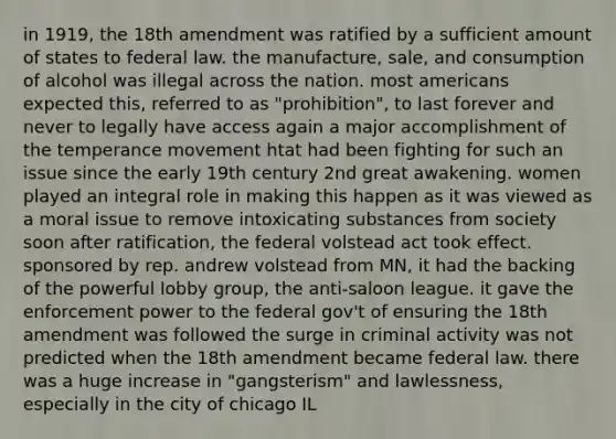 in 1919, the 18th amendment was ratified by a sufficient amount of states to federal law. the manufacture, sale, and consumption of alcohol was illegal across the nation. most americans expected this, referred to as "prohibition", to last forever and never to legally have access again a major accomplishment of the temperance movement htat had been fighting for such an issue since the early 19th century 2nd great awakening. women played an integral role in making this happen as it was viewed as a moral issue to remove intoxicating substances from society soon after ratification, the federal volstead act took effect. sponsored by rep. andrew volstead from MN, it had the backing of the powerful lobby group, the anti-saloon league. it gave the enforcement power to the federal gov't of ensuring the 18th amendment was followed the surge in criminal activity was not predicted when the 18th amendment became federal law. there was a huge increase in "gangsterism" and lawlessness, especially in the city of chicago IL