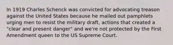 In 1919 Charles Schenck was convicted for advocating treason against the United States because he mailed out pamphlets urging men to resist the military draft, actions that created a "clear and present danger" and we're not protected by the First Amendment queen to the US Supreme Court.