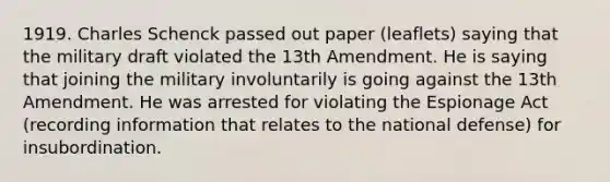 1919. Charles Schenck passed out paper (leaflets) saying that the military draft violated the 13th Amendment. He is saying that joining the military involuntarily is going against the 13th Amendment. He was arrested for violating the Espionage Act (recording information that relates to the national defense) for insubordination.