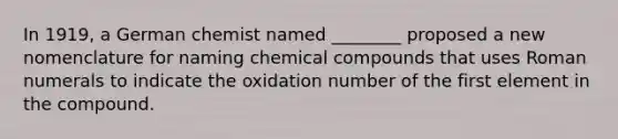 In 1919, a German chemist named ________ proposed a new nomenclature for naming chemical compounds that uses Roman numerals to indicate the oxidation number of the first element in the compound.