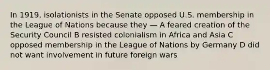 In 1919, isolationists in the Senate opposed U.S. membership in the League of Nations because they — A feared creation of the Security Council B resisted colonialism in Africa and Asia C opposed membership in the League of Nations by Germany D did not want involvement in future foreign wars