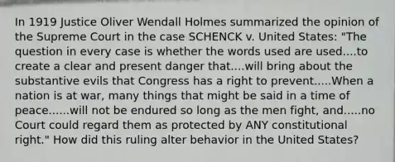 In 1919 Justice Oliver Wendall Holmes summarized the opinion of the Supreme Court in the case SCHENCK v. United States: "The question in every case is whether the words used are used....to create a clear and present danger that....will bring about the substantive evils that Congress has a right to prevent.....When a nation is at war, many things that might be said in a time of peace......will not be endured so long as the men fight, and.....no Court could regard them as protected by ANY constitutional right." How did this ruling alter behavior in the United States?