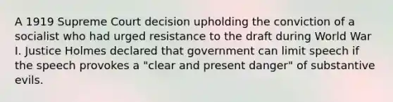 A 1919 Supreme Court decision upholding the conviction of a socialist who had urged resistance to the draft during World War I. Justice Holmes declared that government can limit speech if the speech provokes a "clear and present danger" of substantive evils.