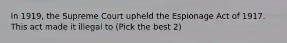 In 1919, the Supreme Court upheld the Espionage Act of 1917. This act made it illegal to (Pick the best 2)