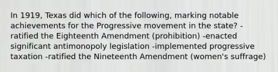 In 1919, Texas did which of the following, marking notable achievements for the Progressive movement in the state? -ratified the Eighteenth Amendment (prohibition) -enacted significant antimonopoly legislation -implemented progressive taxation -ratified the Nineteenth Amendment (women's suffrage)