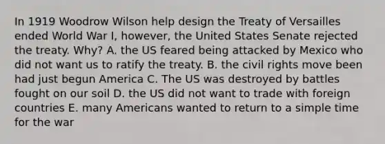 In 1919 Woodrow Wilson help design the Treaty of Versailles ended World War I, however, the United States Senate rejected the treaty. Why? A. the US feared being attacked by Mexico who did not want us to ratify the treaty. B. the civil rights move been had just begun America C. The US was destroyed by battles fought on our soil D. the US did not want to trade with foreign countries E. many Americans wanted to return to a simple time for the war