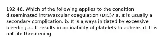 192 46. Which of the following applies to the condition disseminated intravascular coagulation (DIC)? a. It is usually a secondary complication. b. It is always initiated by excessive bleeding. c. It results in an inability of platelets to adhere. d. It is not life threatening.