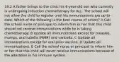 19.2 A father brings to the clinic his 6-year-old son who currently is undergoing induction chemotherapy for ALL. The school will not allow the child to register until his immunizations are up-to-date. Which of the following is the best course of action? A Call the school nurse or principal to inform him or her that this child should not receive immunizations while he is taking chemotherapy. B Update all immunizations except for measles, mumps, and rubella (MMR) and varicella. C Update all immunizations except for oral polio vaccine. D Update all immunizations. E Call the school nurse or principal to inform him or her that this child will never receive immunizations because of the alteration in his immune system.