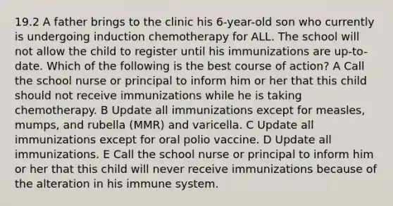 19.2 A father brings to the clinic his 6-year-old son who currently is undergoing induction chemotherapy for ALL. The school will not allow the child to register until his immunizations are up-to-date. Which of the following is the best course of action? A Call the school nurse or principal to inform him or her that this child should not receive immunizations while he is taking chemotherapy. B Update all immunizations except for measles, mumps, and rubella (MMR) and varicella. C Update all immunizations except for oral polio vaccine. D Update all immunizations. E Call the school nurse or principal to inform him or her that this child will never receive immunizations because of the alteration in his immune system.