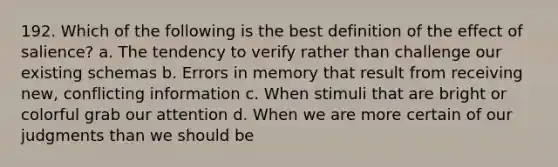 192. Which of the following is the best definition of the effect of salience? a. The tendency to verify rather than challenge our existing schemas b. Errors in memory that result from receiving new, conflicting information c. When stimuli that are bright or colorful grab our attention d. When we are more certain of our judgments than we should be