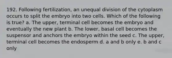 192. Following fertilization, an unequal division of the cytoplasm occurs to split the embryo into two cells. Which of the following is true? a. The upper, terminal cell becomes the embryo and eventually the new plant b. The lower, basal cell becomes the suspensor and anchors the embryo within the seed c. The upper, terminal cell becomes the endosperm d. a and b only e. b and c only