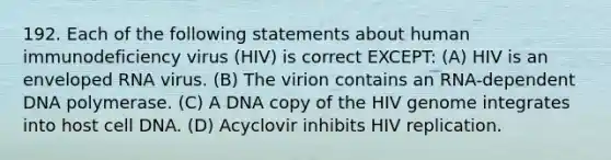 192. Each of the following statements about human immunodeficiency virus (HIV) is correct EXCEPT: (A) HIV is an enveloped RNA virus. (B) The virion contains an RNA-dependent DNA polymerase. (C) A DNA copy of the HIV genome integrates into host cell DNA. (D) Acyclovir inhibits HIV replication.