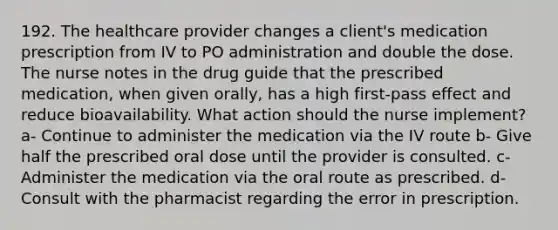 192. The healthcare provider changes a client's medication prescription from IV to PO administration and double the dose. The nurse notes in the drug guide that the prescribed medication, when given orally, has a high first-pass effect and reduce bioavailability. What action should the nurse implement? a- Continue to administer the medication via the IV route b- Give half the prescribed oral dose until the provider is consulted. c- Administer the medication via the oral route as prescribed. d- Consult with the pharmacist regarding the error in prescription.