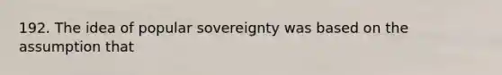 192. The idea of popular sovereignty was based on the assumption that