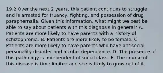 19.2 Over the next 2 years, this patient continues to struggle and is arrested for truancy, fighting, and possession of drug paraphernalia. Given this information, what might we best be able to say about patients with this diagnosis in general? A. Patients are more likely to have parents with a history of schizophrenia. B. Patients are more likely to be female. C. Patients are more likely to have parents who have antisocial personality disorder and alcohol dependence. D. The presence of this pathology is independent of social class. E. The course of this disease is time limited and she is likely to grow out of it.