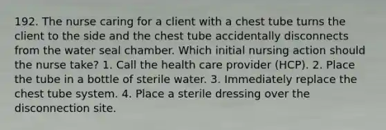 192. The nurse caring for a client with a chest tube turns the client to the side and the chest tube accidentally disconnects from the water seal chamber. Which initial nursing action should the nurse take? 1. Call the health care provider (HCP). 2. Place the tube in a bottle of sterile water. 3. Immediately replace the chest tube system. 4. Place a sterile dressing over the disconnection site.