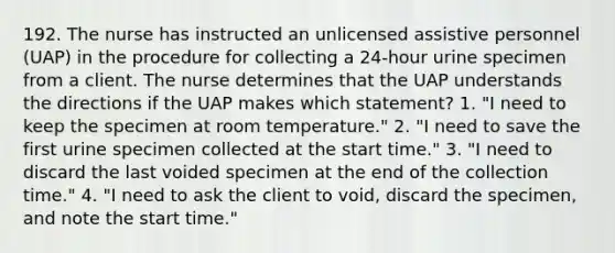 192. The nurse has instructed an unlicensed assistive personnel (UAP) in the procedure for collecting a 24-hour urine specimen from a client. The nurse determines that the UAP understands the directions if the UAP makes which statement? 1. "I need to keep the specimen at room temperature." 2. "I need to save the first urine specimen collected at the start time." 3. "I need to discard the last voided specimen at the end of the collection time." 4. "I need to ask the client to void, discard the specimen, and note the start time."