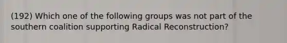 (192) Which one of the following groups was not part of the southern coalition supporting Radical Reconstruction?