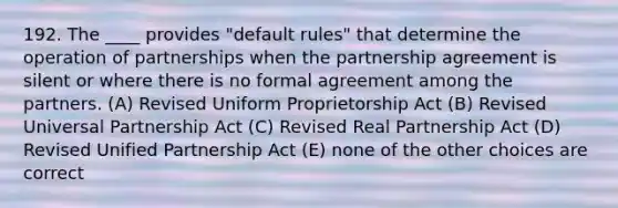 192. The ____ provides "default rules" that determine the operation of partnerships when the partnership agreement is silent or where there is no formal agreement among the partners. (A) Revised Uniform Proprietorship Act (B) Revised Universal Partnership Act (C) Revised Real Partnership Act (D) Revised Unified Partnership Act (E) none of the other choices are correct