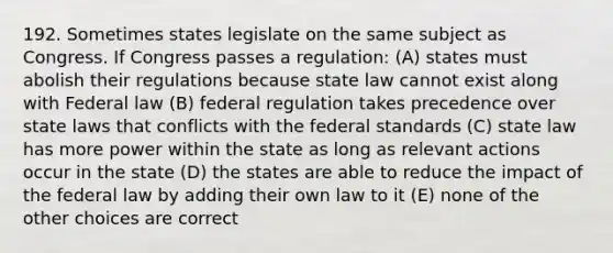 192. Sometimes states legislate on the same subject as Congress. If Congress passes a regulation: (A) states must abolish their regulations because state law cannot exist along with Federal law (B) federal regulation takes precedence over state laws that conflicts with the federal standards (C) state law has more power within the state as long as relevant actions occur in the state (D) the states are able to reduce the impact of the federal law by adding their own law to it (E) none of the other choices are correct