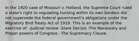 In the 1920 case of Missouri v. Holland, the Supreme Court ruled a state's right to regulating hunting within its own borders did not supersede the federal government's obligations under the Migratory Bird Treaty Act of 1918. This is an example of the exercise of: -Judicial review -Stare Decisis -The Necessary and Proper powers of Congress. -The Supremacy Clause