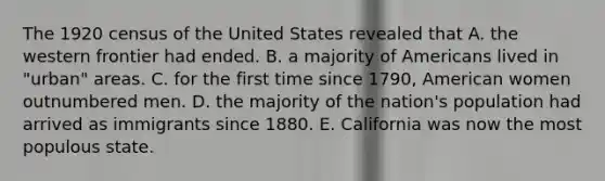 The 1920 census of the United States revealed that A. the western frontier had ended. B. a majority of Americans lived in "urban" areas. C. for the first time since 1790, American women outnumbered men. D. the majority of the nation's population had arrived as immigrants since 1880. E. California was now the most populous state.