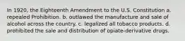 In 1920, the Eighteenth Amendment to the U.S. Constitution a. repealed Prohibition. b. outlawed the manufacture and sale of alcohol across the country. c. legalized all tobacco products. d. prohibited the sale and distribution of opiate-derivative drugs.