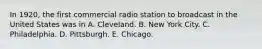 In 1920, the first commercial radio station to broadcast in the United States was in A. Cleveland. B. New York City. C. Philadelphia. D. Pittsburgh. E. Chicago.