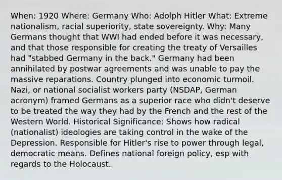 When: 1920 Where: Germany Who: Adolph Hitler What: Extreme nationalism, racial superiority, state sovereignty. Why: Many Germans thought that WWI had ended before it was necessary, and that those responsible for creating the treaty of Versailles had "stabbed Germany in the back." Germany had been annihilated by postwar agreements and was unable to pay the massive reparations. Country plunged into economic turmoil. Nazi, or national socialist workers party (NSDAP, German acronym) framed Germans as a superior race who didn't deserve to be treated the way they had by the French and the rest of the Western World. Historical Significance: Shows how radical (nationalist) ideologies are taking control in the wake of the Depression. Responsible for Hitler's rise to power through legal, democratic means. Defines national foreign policy, esp with regards to the Holocaust.