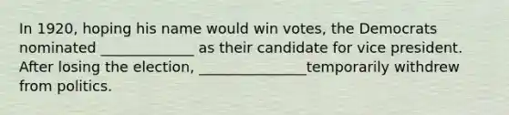 In 1920, hoping his name would win votes, the Democrats nominated _____________ as their candidate for vice president. After losing the election, _______________temporarily withdrew from politics.