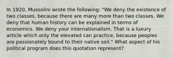 In 1920, Mussolini wrote the following: "We deny the existence of two classes, because there are many more than two classes. We deny that human history can be explained in terms of economics. We deny your internationalism. That is a luxury article which only the elevated can practice, because peoples are passionately bound to their native soil." What aspect of his political program does this quotation represent?