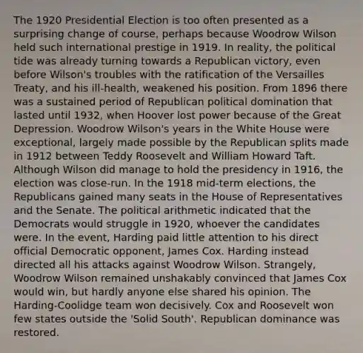 The 1920 Presidential Election is too often presented as a surprising change of course, perhaps because Woodrow Wilson held such international prestige in 1919. In reality, the political tide was already turning towards a Republican victory, even before Wilson's troubles with the ratification of the Versailles Treaty, and his ill-health, weakened his position. From 1896 there was a sustained period of Republican political domination that lasted until 1932, when Hoover lost power because of the Great Depression. Woodrow Wilson's years in the White House were exceptional, largely made possible by the Republican splits made in 1912 between Teddy Roosevelt and William Howard Taft. Although Wilson did manage to hold the presidency in 1916, the election was close-run. In the 1918 mid-term elections, the Republicans gained many seats in the House of Representatives and the Senate. The political arithmetic indicated that the Democrats would struggle in 1920, whoever the candidates were. In the event, Harding paid little attention to his direct official Democratic opponent, James Cox. Harding instead directed all his attacks against Woodrow Wilson. Strangely, Woodrow Wilson remained unshakably convinced that James Cox would win, but hardly anyone else shared his opinion. The Harding-Coolidge team won decisively. Cox and Roosevelt won few states outside the 'Solid South'. Republican dominance was restored.