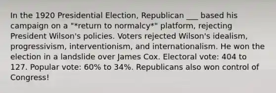 In the 1920 Presidential Election, Republican ___ based his campaign on a "*return to normalcy*" platform, rejecting President Wilson's policies. Voters rejected Wilson's idealism, progressivism, interventionism, and internationalism. He won the election in a landslide over James Cox. Electoral vote: 404 to 127. Popular vote: 60% to 34%. Republicans also won control of Congress!