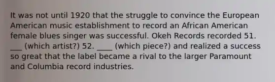 It was not until 1920 that the struggle to convince the European American music establishment to record an African American female blues singer was successful. Okeh Records recorded 51. ___ (which artist?) 52. ____ (which piece?) and realized a success so great that the label became a rival to the larger Paramount and Columbia record industries.