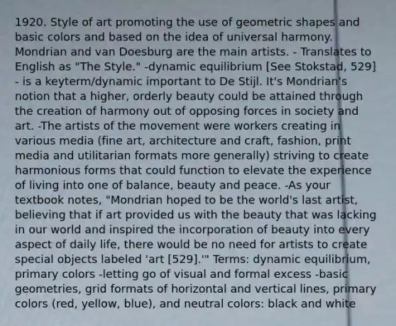 1920. Style of art promoting the use of geometric shapes and basic colors and based on the idea of universal harmony. Mondrian and van Doesburg are the main artists. - Translates to English as "The Style." -dynamic equilibrium [See Stokstad, 529] - is a keyterm/dynamic important to De Stijl. It's Mondrian's notion that a higher, orderly beauty could be attained through the creation of harmony out of opposing forces in society and art. -The artists of the movement were workers creating in various media (fine art, architecture and craft, fashion, print media and utilitarian formats more generally) striving to create harmonious forms that could function to elevate the experience of living into one of balance, beauty and peace. -As your textbook notes, "Mondrian hoped to be the world's last artist, believing that if art provided us with the beauty that was lacking in our world and inspired the incorporation of beauty into every aspect of daily life, there would be no need for artists to create special objects labeled 'art [529].'" Terms: dynamic equilibrium, primary colors -letting go of visual and formal excess -basic geometries, grid formats of horizontal and vertical lines, primary colors (red, yellow, blue), and neutral colors: black and white